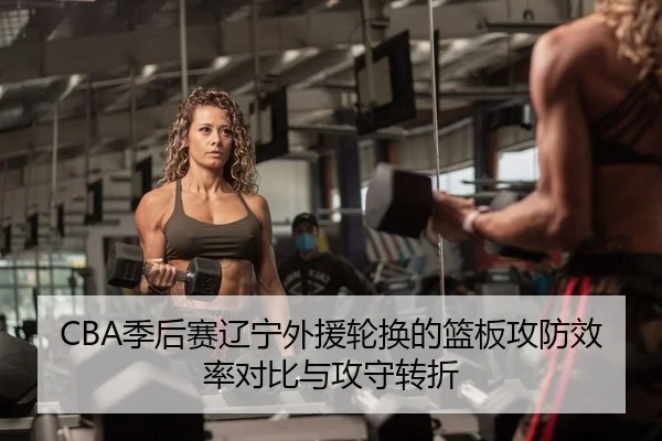 CBA季后赛辽宁外援轮换的篮板攻防效率对比与攻守转折