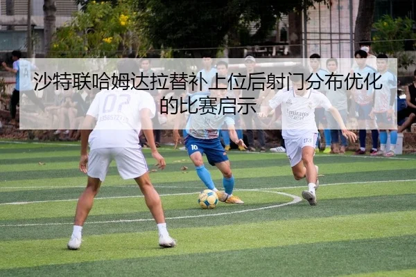 沙特联哈姆达拉替补上位后射门分布优化的比赛启示